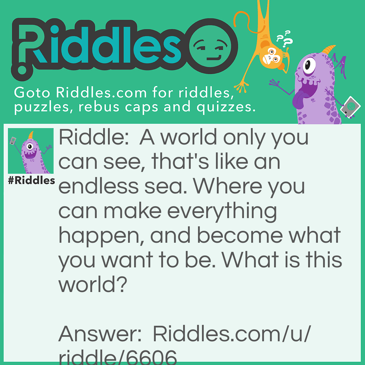 Riddle: A world only you can see, that's like an endless sea. Where you can make everything happen, and become what you want to be. What is this world? Answer: Your Imagination.