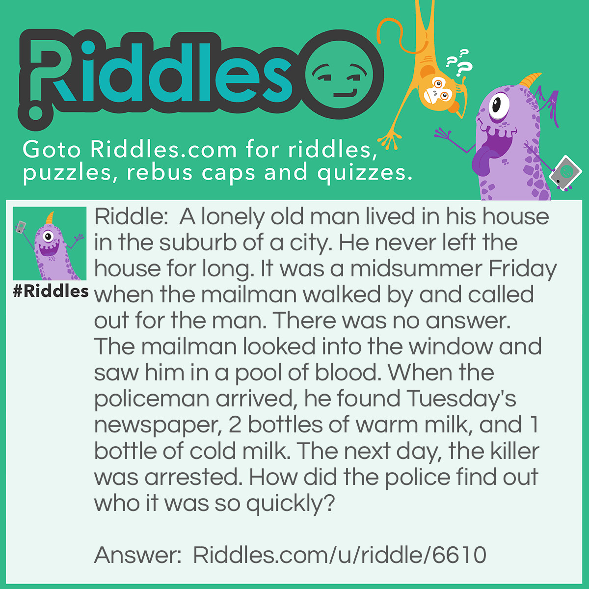 Riddle: A lonely old man lived in his house in the suburb of a city. He never left the house for long. It was a midsummer Friday when the mailman walked by and called out for the man. There was no answer. The mailman looked into the window and saw him in a pool of blood. When the policeman arrived, he found Tuesday's newspaper, 2 bottles of warm milk, and 1 bottle of cold milk. The next day, the killer was arrested. How did the police find out who it was so quickly? Answer: The Mailman.