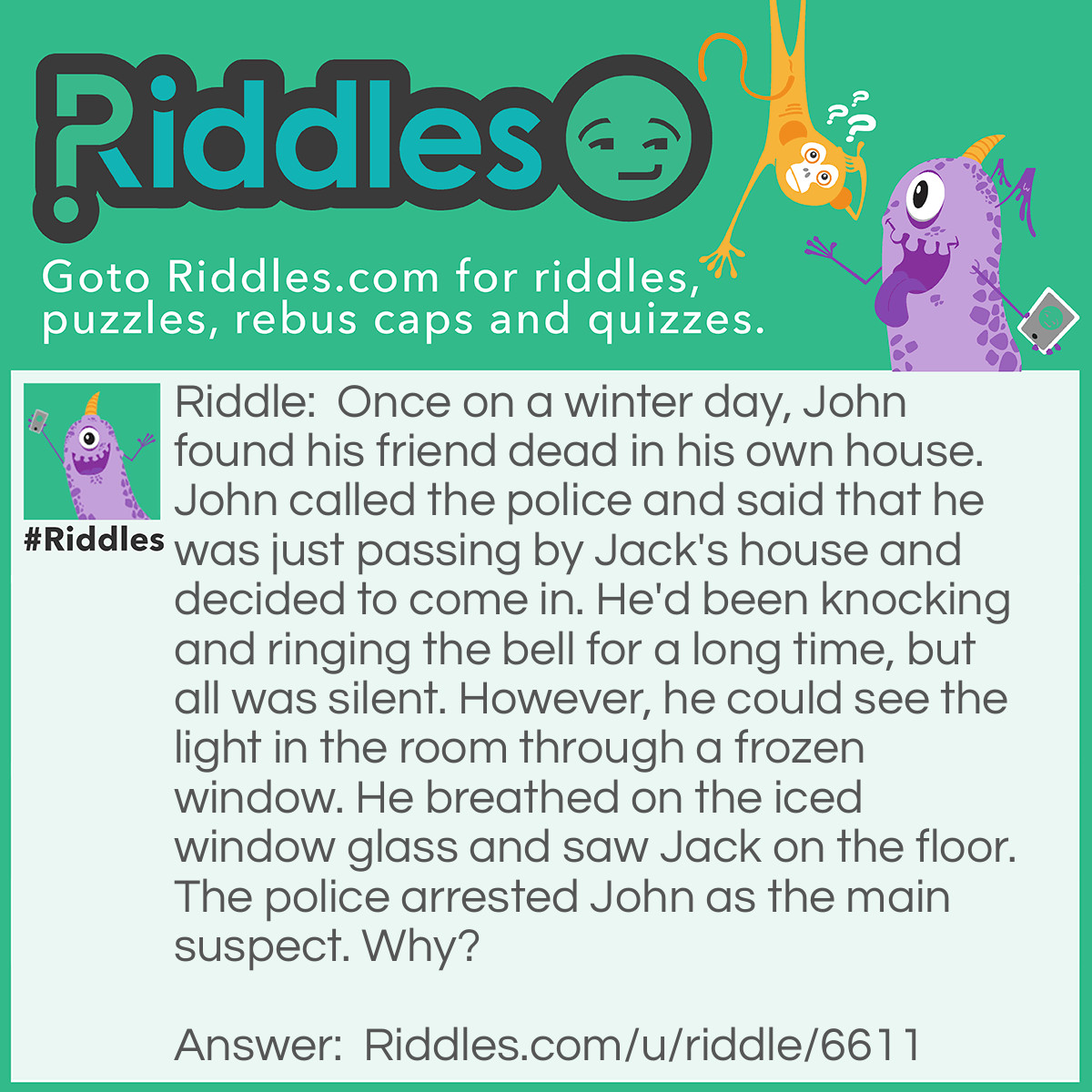Riddle: Once on a winter day, John found his friend dead in his own house. John called the police and said that he was just passing by Jack's house and decided to come in. He'd been knocking and ringing the bell for a long time, but all was silent. However, he could see the light in the room through a frozen window. He breathed on the iced window glass and saw Jack on the floor. The police arrested John as the main suspect. Why? Answer: John wouldn’t be able to unfreeze the window glass because it’s usually icy on the inside.