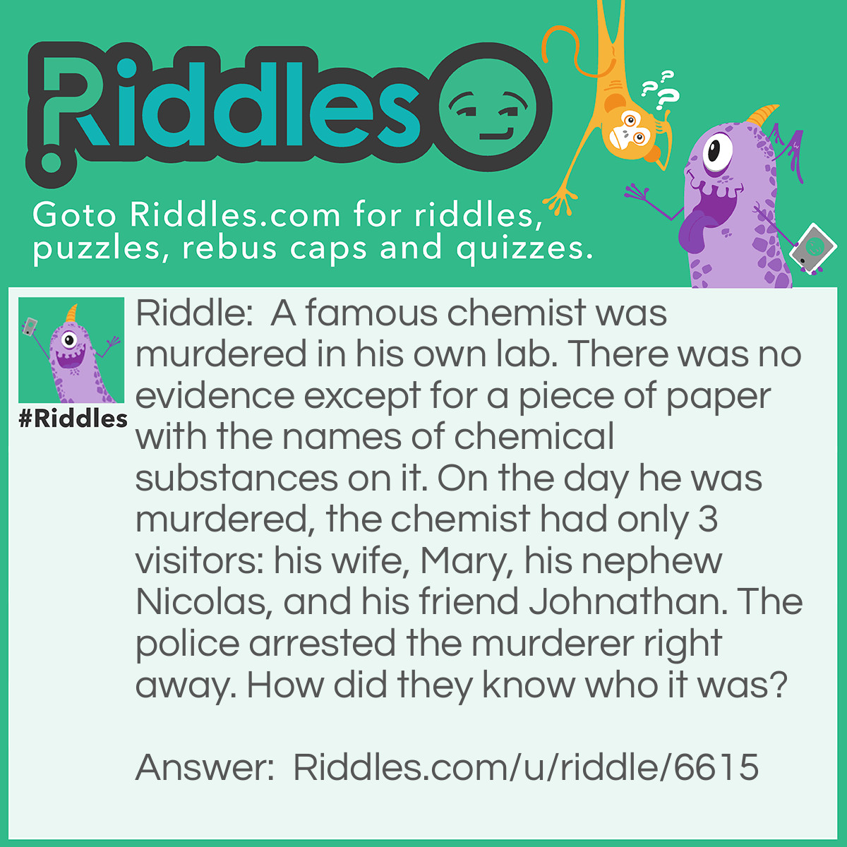 Riddle: A famous chemist was murdered in his own lab. There was no evidence except for a piece of paper with the names of chemical substances on it. On the day he was murdered, the chemist had only 3 visitors: his wife, Mary, his nephew Nicolas, and his friend Johnathan. The police arrested the murderer right away. How did they know who it was? Answer: The piece of paper had a clue on it. If you combine the short names of the chemical substances on the paper, you’ll get a name: Ni-C-O-La-S.