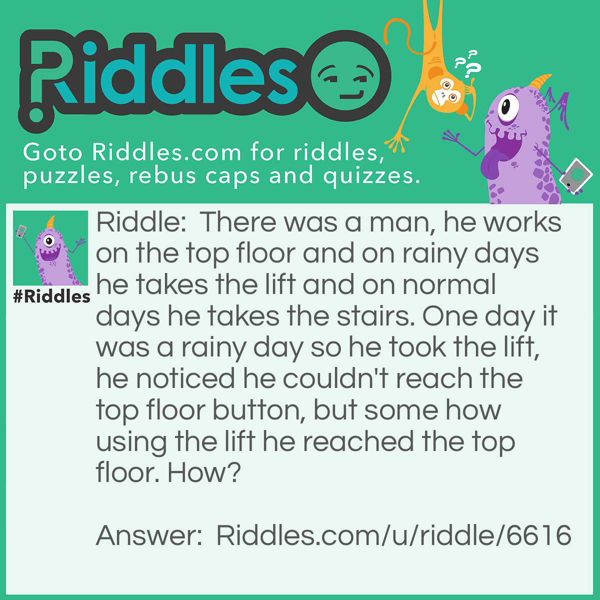 Riddle: There was a man, he works on the top floor and on rainy days he takes the lift and on normal days he takes the stairs. One day it was a rainy day so he took the lift, he noticed he couldn't reach the top floor button, but some how using the lift he reached the top floor. How? Answer: He used his umbrella because it was a rainy day.