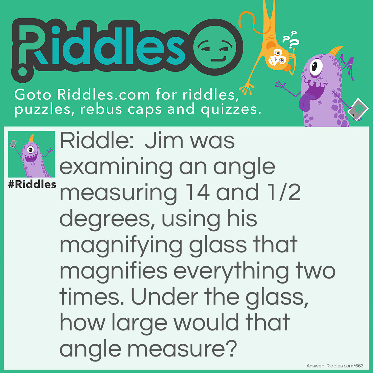 Riddle: Jim was examining an angle measuring 14 and 1/2 degrees, using his magnifying glass that magnifies everything two times. Under the glass, how large would that angle measure? Answer: 14 and 1/2 degrees. Explanation, angles remain constant when magnified. A square has 4-90 degree corners, if you zoom in (magnify) a square, it's still a square.