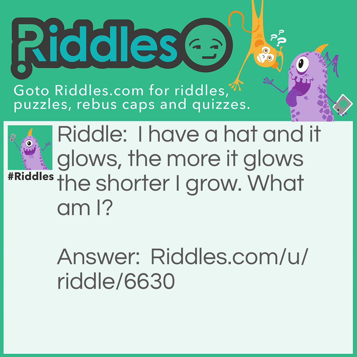 Riddle: I have a hat and it glows, the more it glows the shorter I grow. What am I? Answer: A Candle.