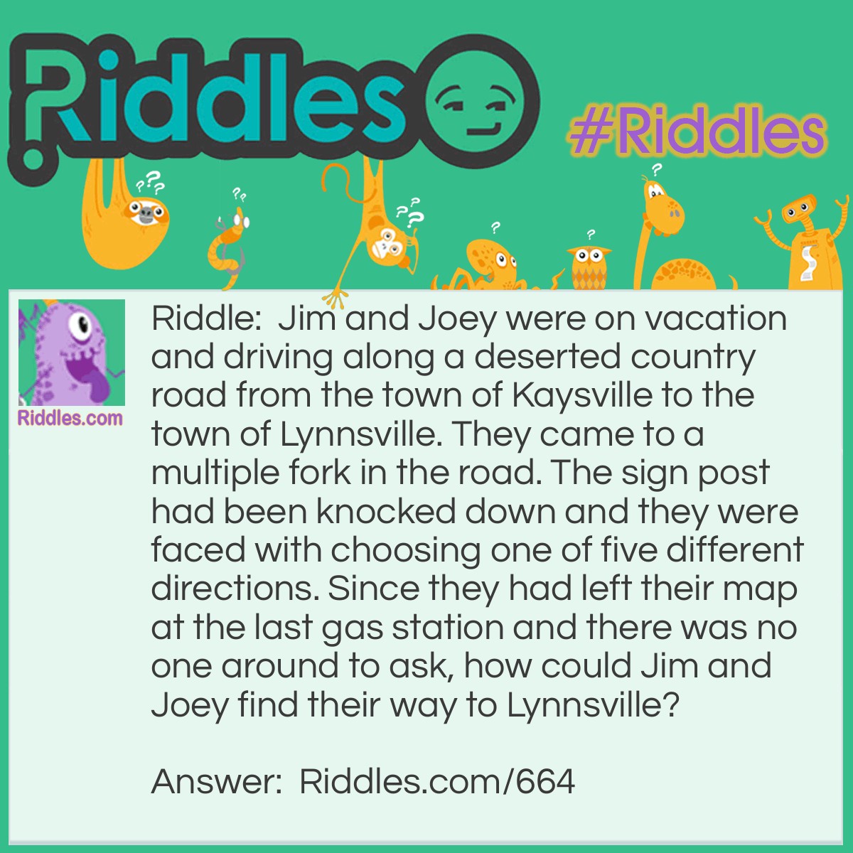 Riddle: Jim and Joey were on vacation and driving along a deserted country road from the town of Kaysville to the town of Lynnville. They came to multiple forks in the road. The signpost had been knocked down and they were faced with choosing one of five different directions. Since they had left their map at the last gas station and there was no one around to ask, how could Jim and Joey find their way to Lynnville? Answer: They need to stand the signpost up so that the arm reading Kaysville points in the direction of Kaysville, the town they had just come from. With one arm pointing the correct way, the other arms will also point in the right direction.