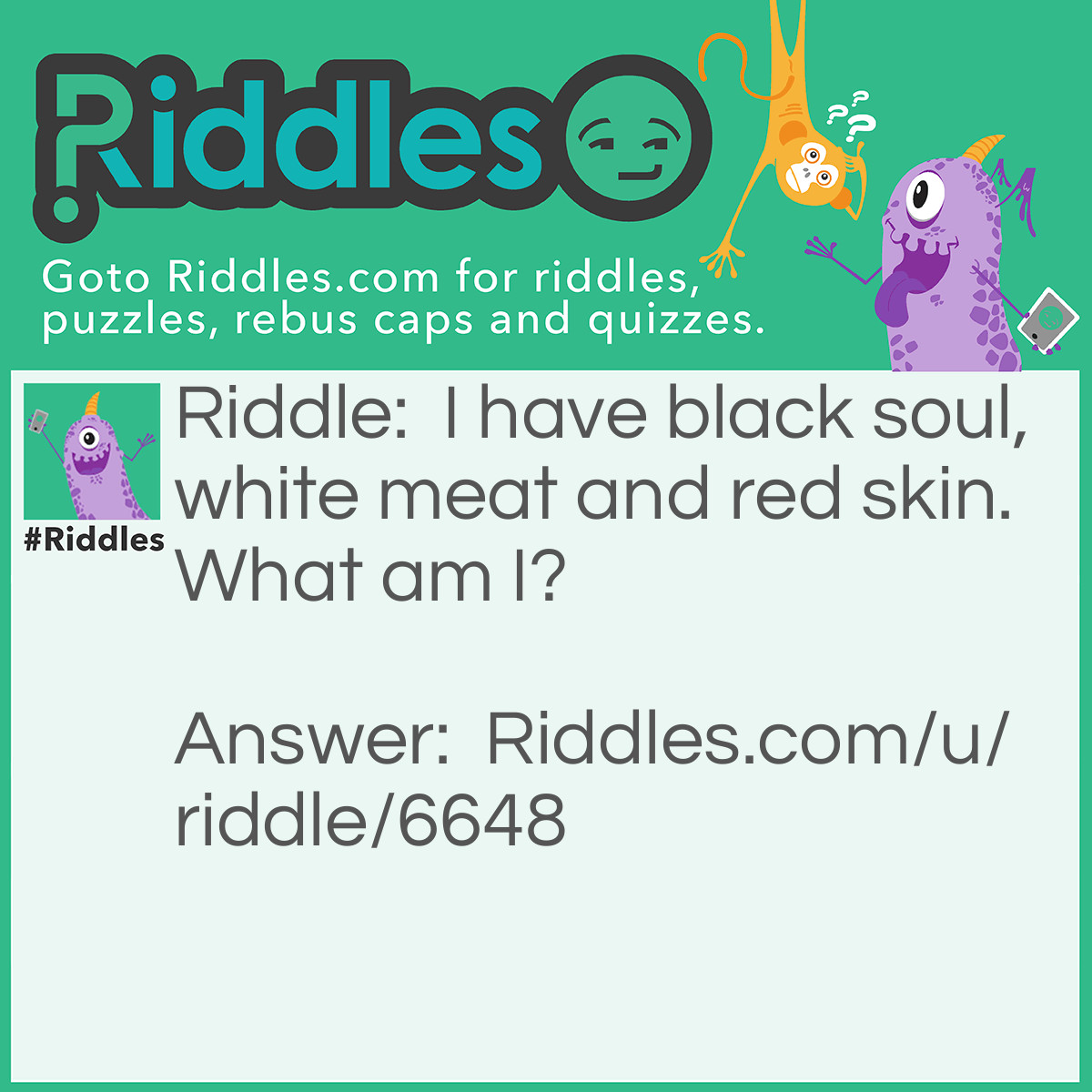 Riddle: I have black soul, white meat and red skin. What am I? Answer: An apple.