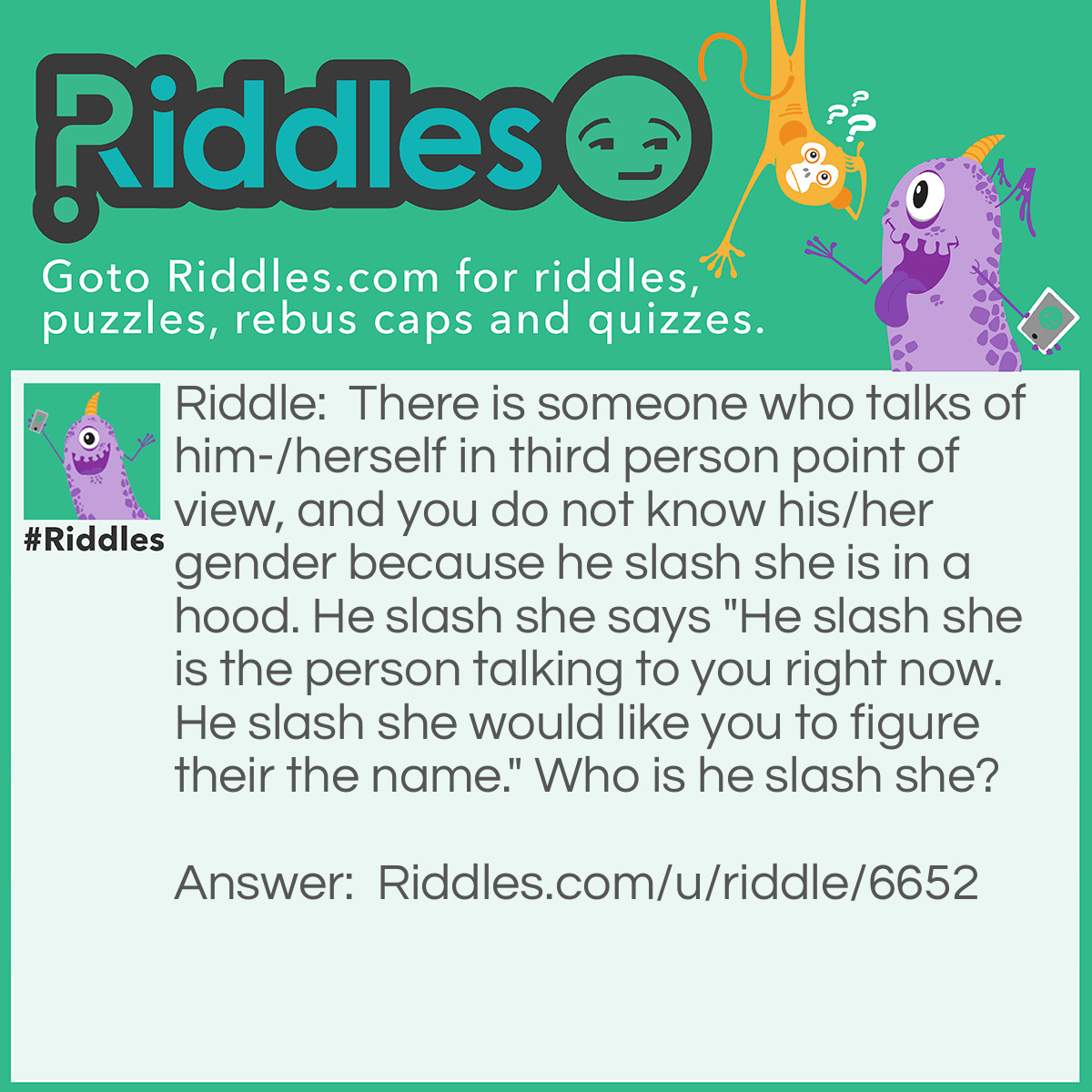 Riddle: There is someone who talks of him-/herself in third person point of view, and you do not know his/her gender because he slash she is in a hood. He slash she says "He slash she is the person talking to you right now. He slash she would like you to figure their the name." Who is he slash she? Answer: The name is He Slash She It is a very rare name, but you must admit it is possible.