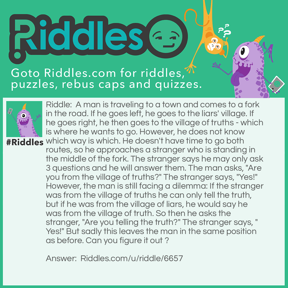 Riddle: A man is traveling to a town and comes to a fork in the road. If he goes left, he goes to the liars' village. If he goes right, he then goes to the village of truths - which is where he wants to go. However, he does not know which way is which. He doesn't have time to go both routes, so he approaches a stranger who is standing in the middle of the fork. The stranger says he may only ask 3 questions and he will answer them. The man asks, "Are you from the village of truths?" The stranger says, "Yes!" However, the man is still facing a dilemma: If the stranger was from the village of truths he can only tell the truth, but if he was from the village of liars, he would say he was from the village of truth. So then he asks the stranger, "Are you telling the truth?" The stranger says, "Yes!" But sadly this leaves the man in the same position as before. Can you figure it out ? Answer: The man asks the stranger the path back to his own village. If the stranger was from village of truths, he takes him there. If he was from the village of liars, he will still take him to the village of truths as he would be compelled to lie.