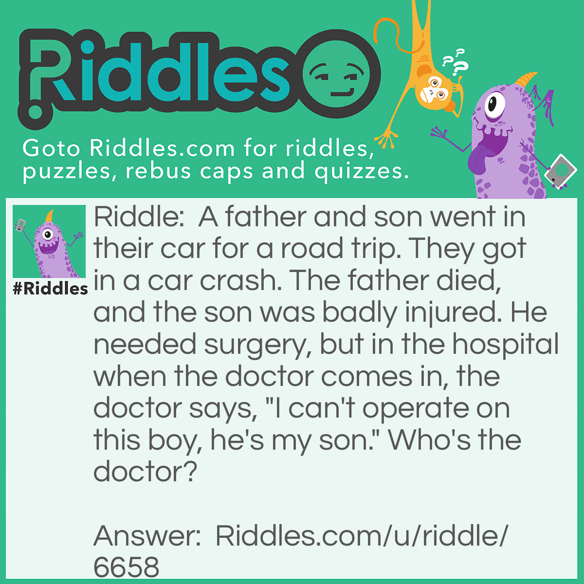 Riddle: A father and son went in their car for a road trip. They got in a car crash. The father died, and the son was badly injured. He needed surgery, but in the hospital when the doctor comes in, the doctor says, "I can't operate on this boy, he's my son." Who's the doctor? Answer: Boys mother