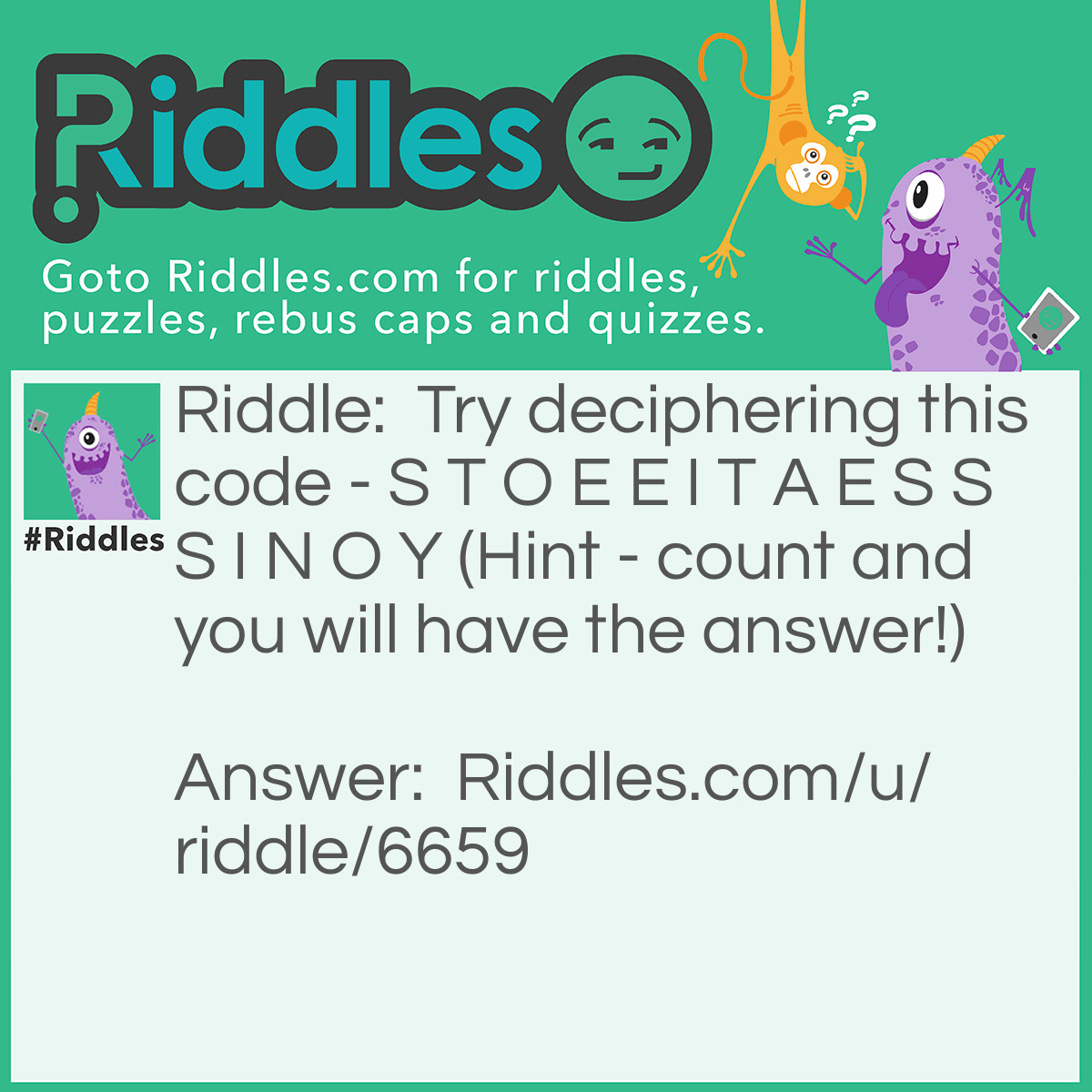 Riddle: Try deciphering this code - S T O E E I T A E S S S I N O Y (Hint - count and you will have the answer!) Answer: Did you count the number of letters? There are 16 of them. Divide them in groups of 4. Then, put each group below the other, and read column wise. Here's how you do it... S T O E E I T A E S S S I N O Y The answer to the code is See it is not so easy.