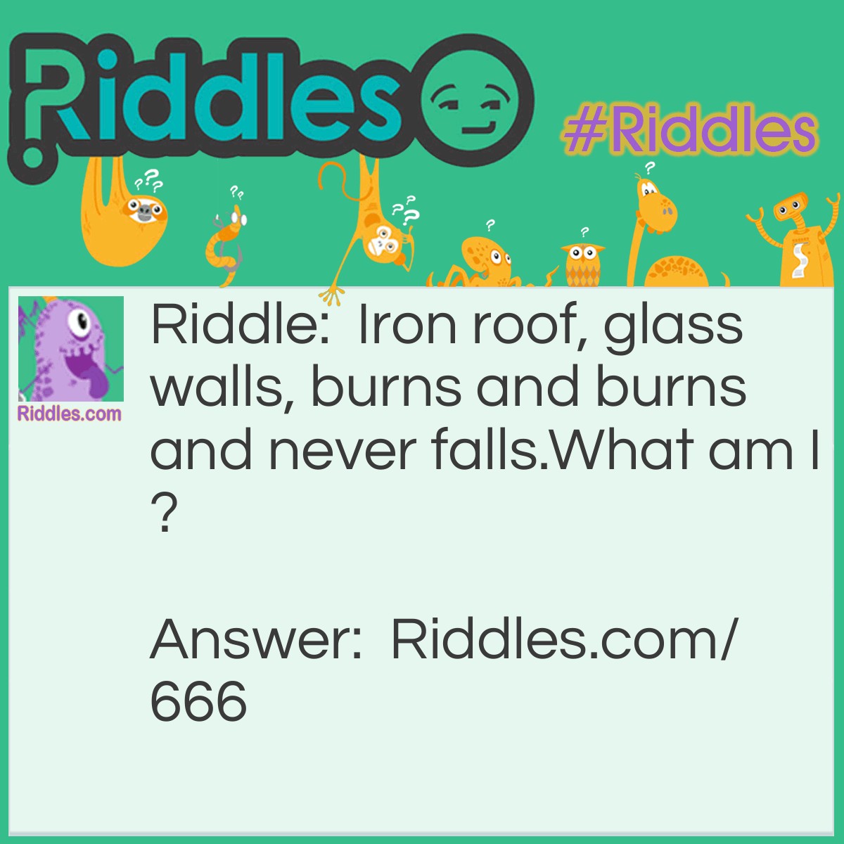 Riddle: Iron roof, glass walls, burns, and burns and never falls. 
What am I? Answer: A Lantern.