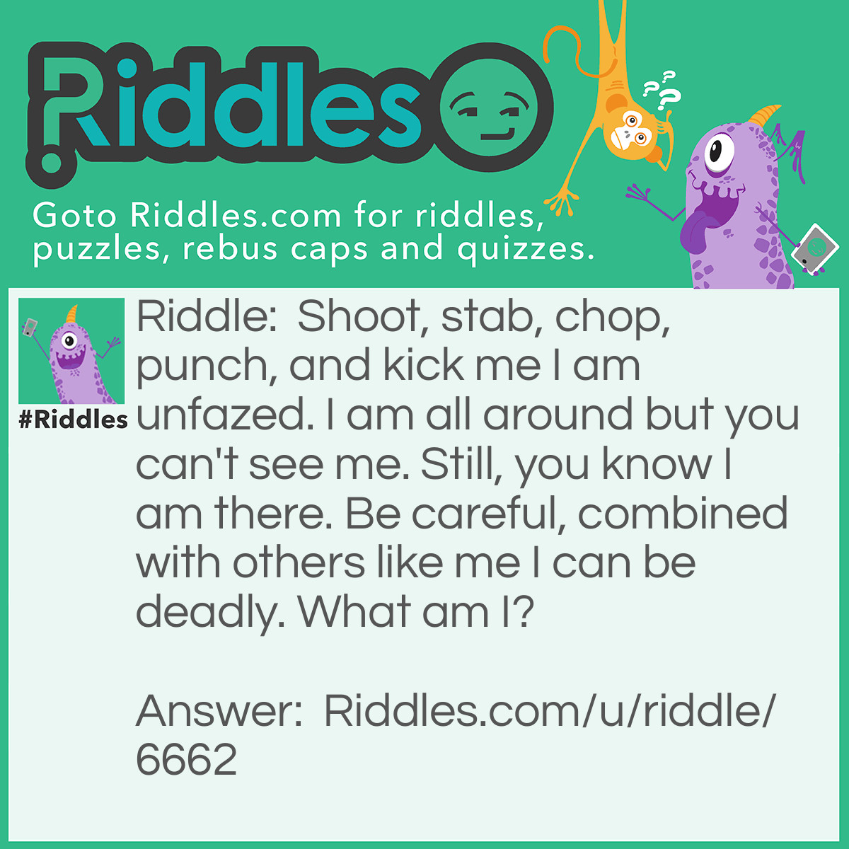 Riddle: Shoot, stab, chop, punch, and kick me I am unfazed. I am all around but you can't see me. Still, you know I am there. Be careful, combined with others like me I can be deadly. What am I? Answer: Gas/Air.