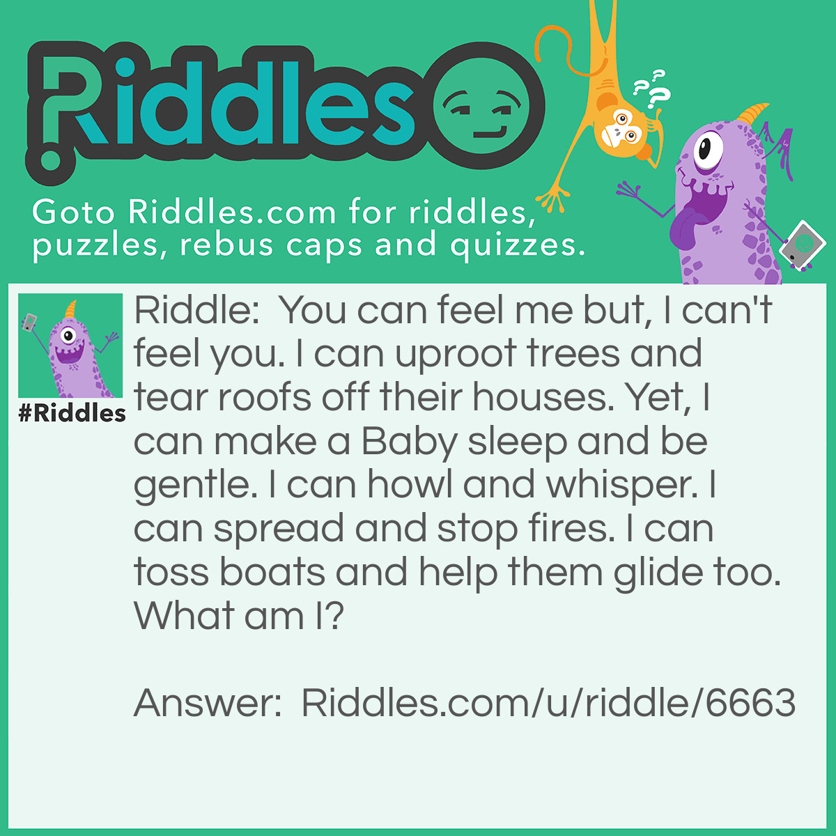 Riddle: You can feel me but, I can't feel you. I can uproot trees and tear roofs off their houses. Yet, I can make a Baby sleep and be gentle. I can howl and whisper. I can spread and stop fires. I can toss boats and help them glide too. What am I? Answer: I am the wind.