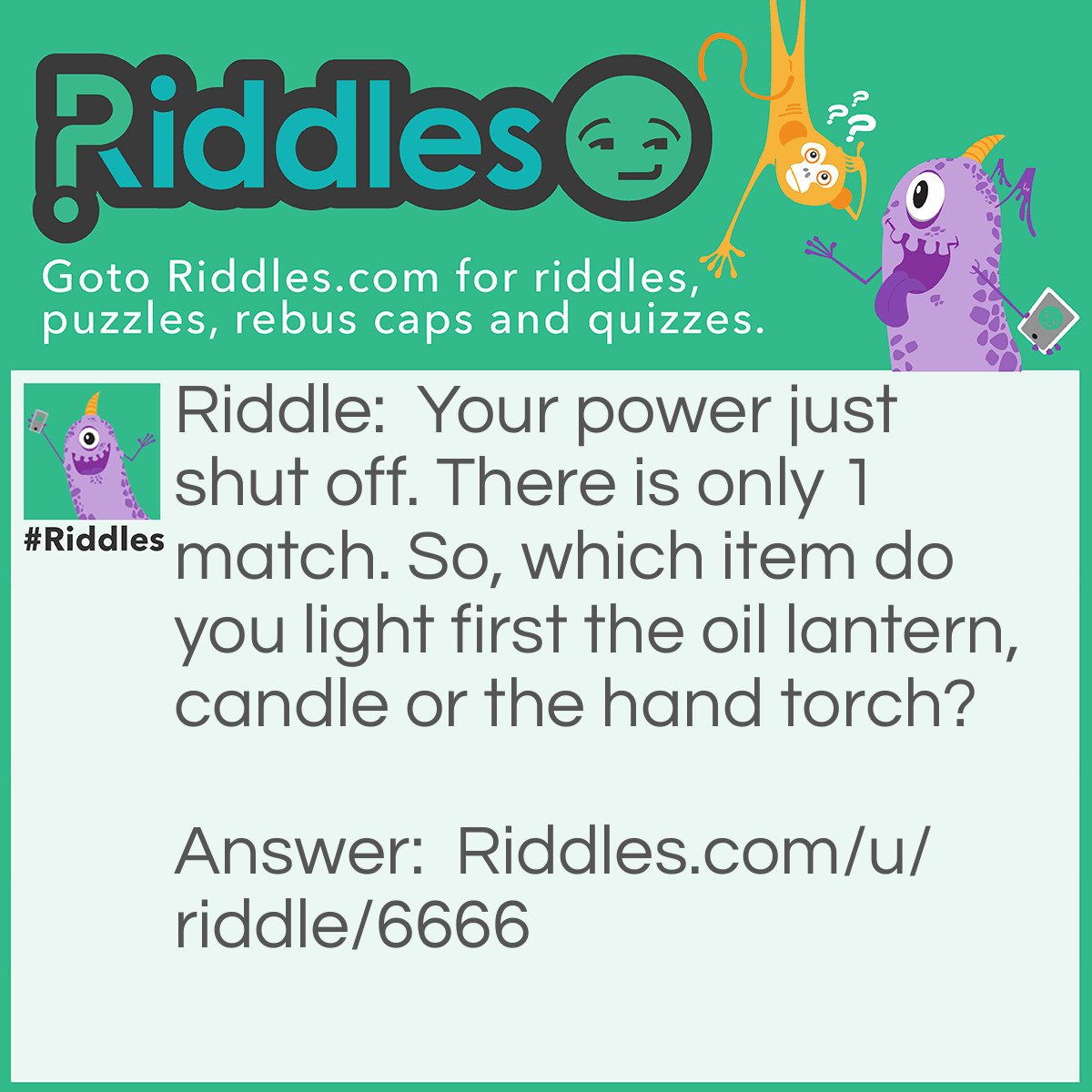 Riddle: Your power just shut off. There is only 1 match. So, which item do you light first the oil lantern, candle or the hand torch? Answer: The match!