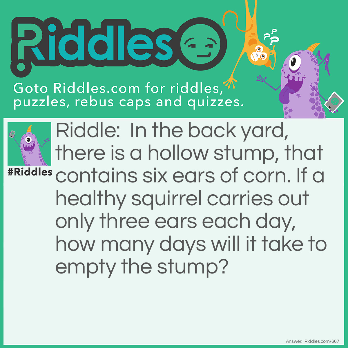 Riddle: In the back yard, there is a hollow stump, that contains six ears of corn. If a healthy squirrel carries out only three ears each day, how many days will it take to empty the stump? Answer: Six. Each day the squirrel will carry out the two ears on his head plus one ear of corn.