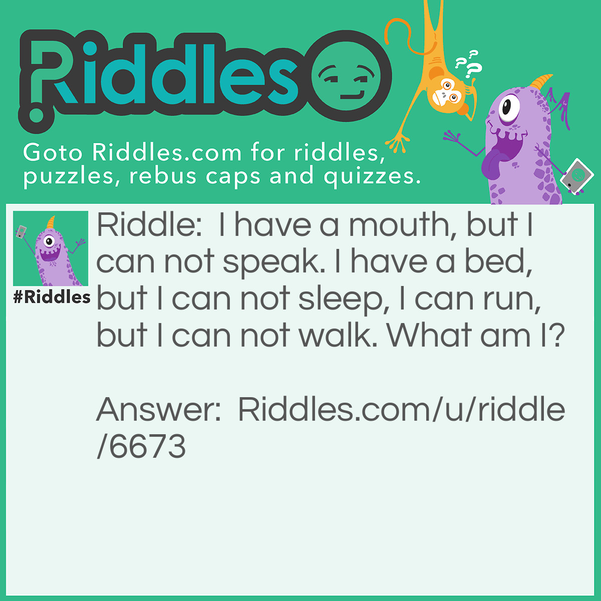 Riddle: I have a mouth, but I can not speak. I have a bed, but I can not sleep, I can run, but I can not walk. What am I? Answer: A river.