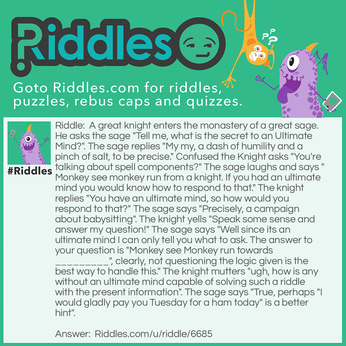 Riddle: A great knight enters the monastery of a great sage. He asks the sage "Tell me, what is the secret to an Ultimate Mind?". The sage replies "My my, a dash of humility and a pinch of salt, to be precise." Confused the Knight asks "You're talking about spell components?" The sage laughs and says "Monkey see monkey run from a knight. If you had an ultimate mind you would know how to respond to that." The knight replies "You have an ultimate mind, so how would you respond to that?" The sage says "Precisely, a campaign about babysitting". The knight yells "Speak some sense and answer my question!" The sage says "Well since its an ultimate mind I can only tell you what to ask. The answer to your question is "Monkey see Monkey run towards _________", clearly, not questioning the logic given is the best way to handle this." The knight mutters "ugh, how is any without an ultimate mind capable of solving such a riddle with the present information". The sage says "True, perhaps "I would gladly pay you Tuesday for a ham today" is a better hint". Answer: The monkey is running towards his own insanity. If the knight gained an ultimate mind it would be as if he always had it and would never have to ask the question to begin with, thus he is insane because he doesn't possess an ultimate mind yet continues to seek one out.