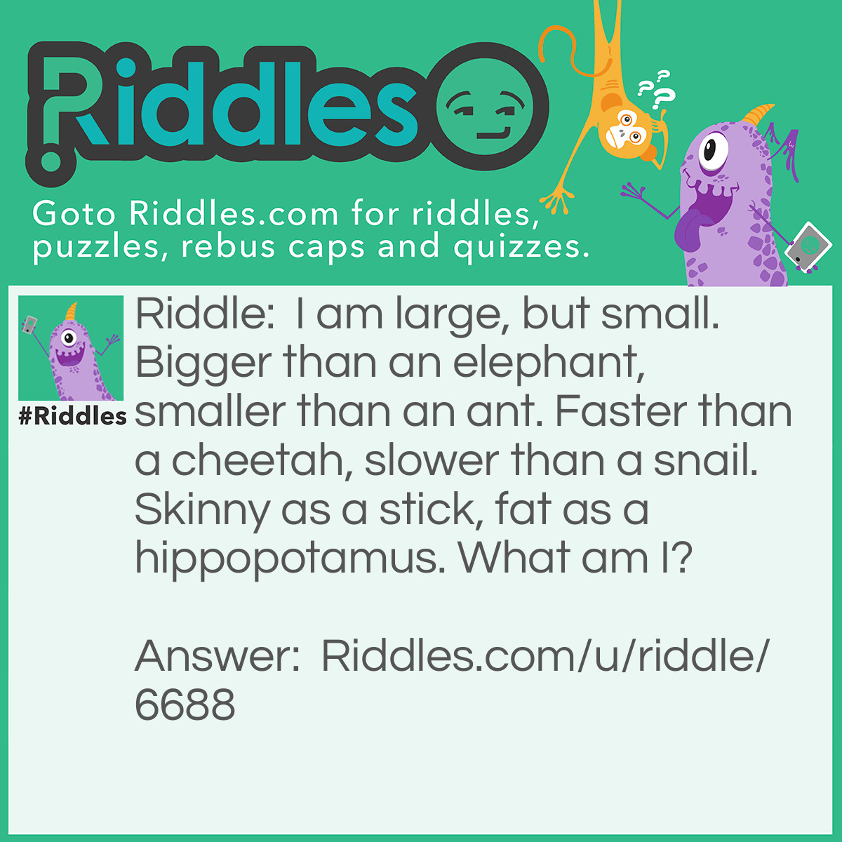 Riddle: I am large, but small. Bigger than an elephant, smaller than an ant. Faster than a cheetah, slower than a snail. Skinny as a stick, fat as a hippopotamus. What am I? Answer: A shadow!