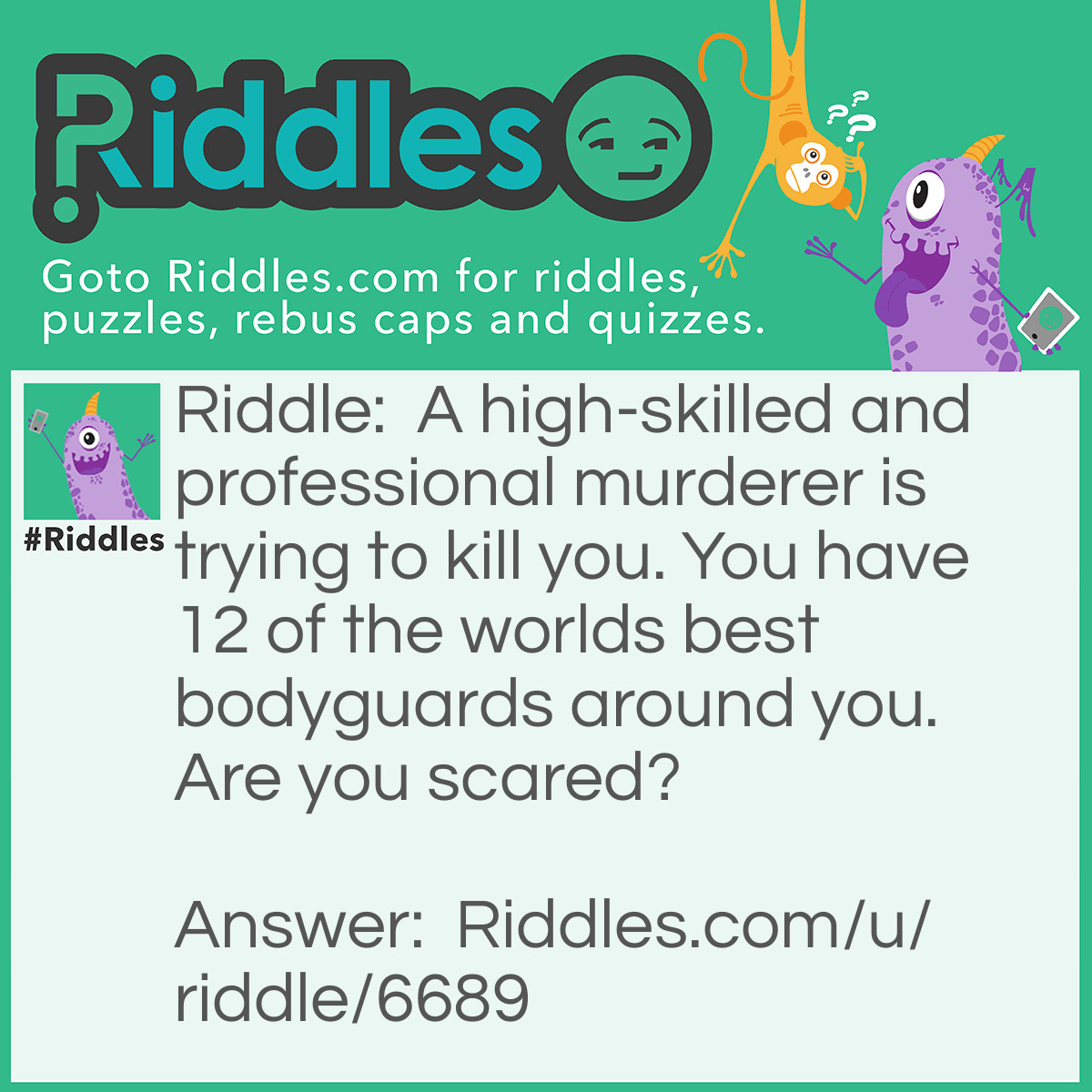 Riddle: A high-skilled and professional murderer is trying to kill you. You have 12 of the worlds best bodyguards around you. Are you scared? Answer: There are two alternative answers: 1: The murderer is among the bodyguards. 2: The bodyguards is just around you. They don’t care about you amd won’t protect you.