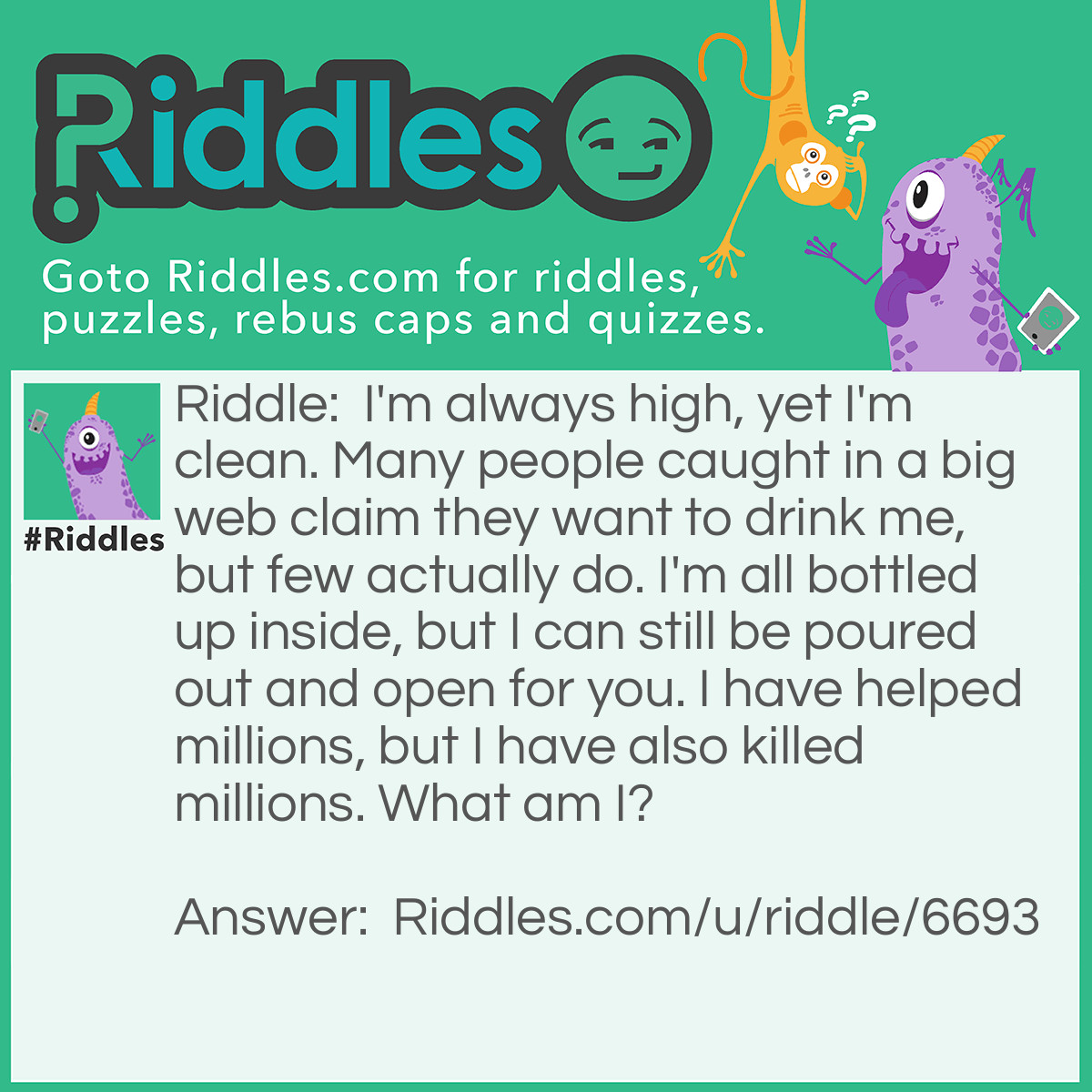 Riddle: I'm always high, yet I'm clean. Many people caught in a big web claim they want to drink me, but few actually do. I'm all bottled up inside, but I can still be poured out and open for you. I have helped millions, but I have also killed millions. What am I? Answer: Bleach.