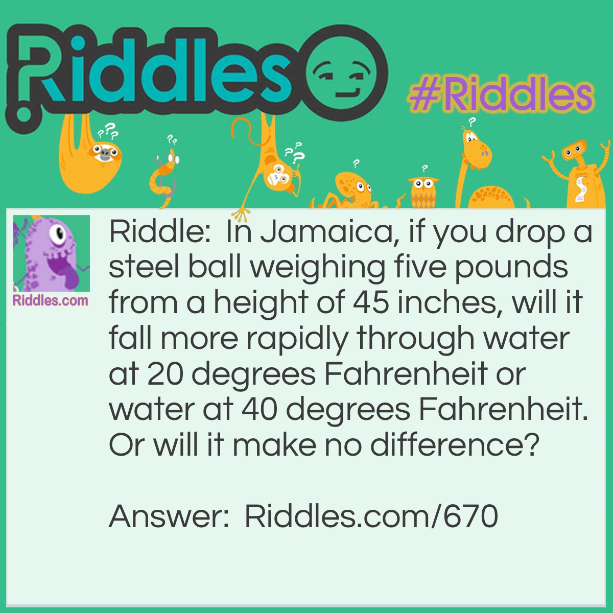 Riddle: In Jamaica, if you drop a steel ball weighing five pounds from a height of 45 inches, will it fall more rapidly through the water at 20 degrees Fahrenheit or water at 40 degrees Fahrenheit? Or will it make no difference? Answer: 40 degrees Fahrenheit. At 20 degrees Fahrenheit the water would be ice.