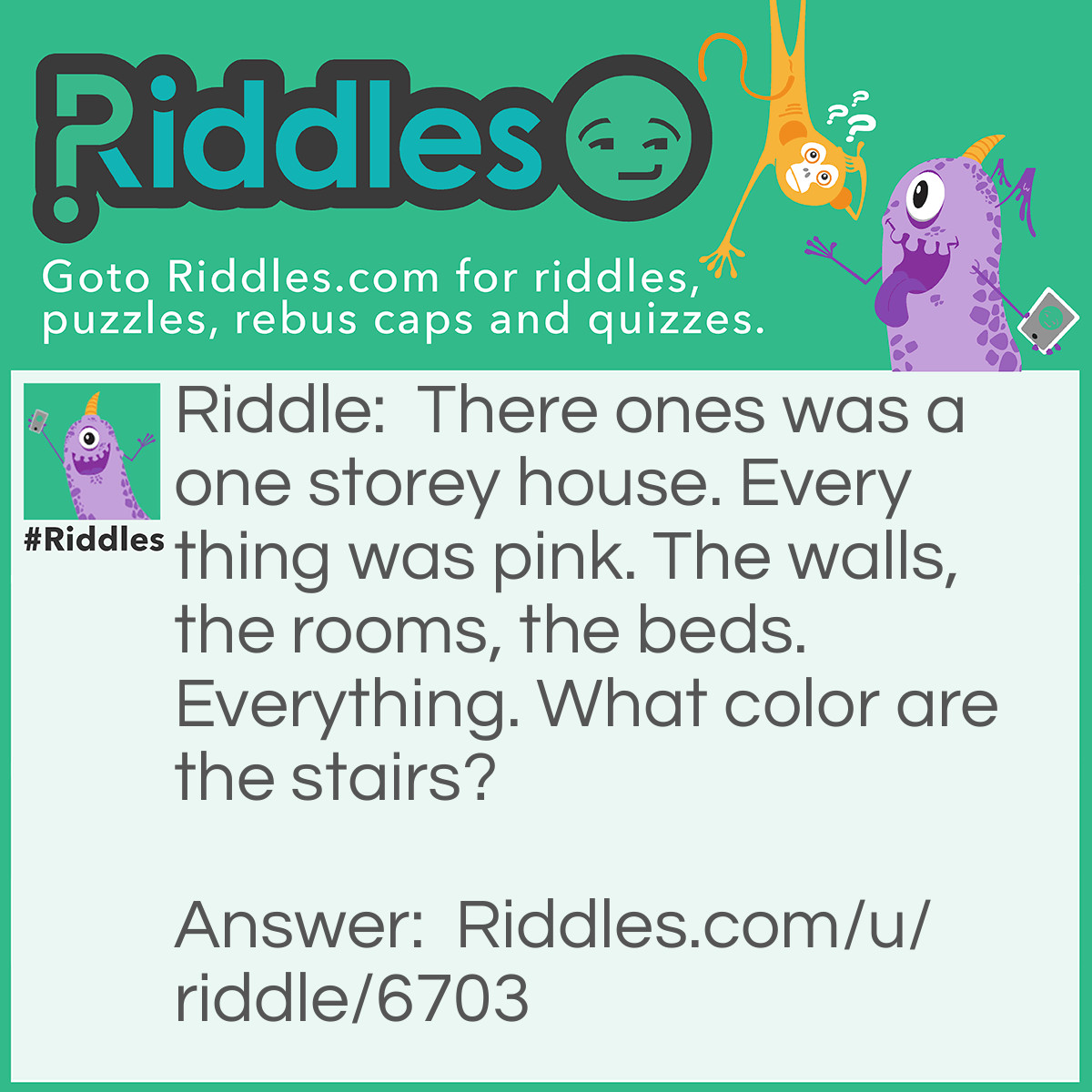 Riddle: There ones was a one storey house. Every thing was pink. The walls, the rooms, the beds. Everything. What color are the stairs? Answer: There were no stairs!