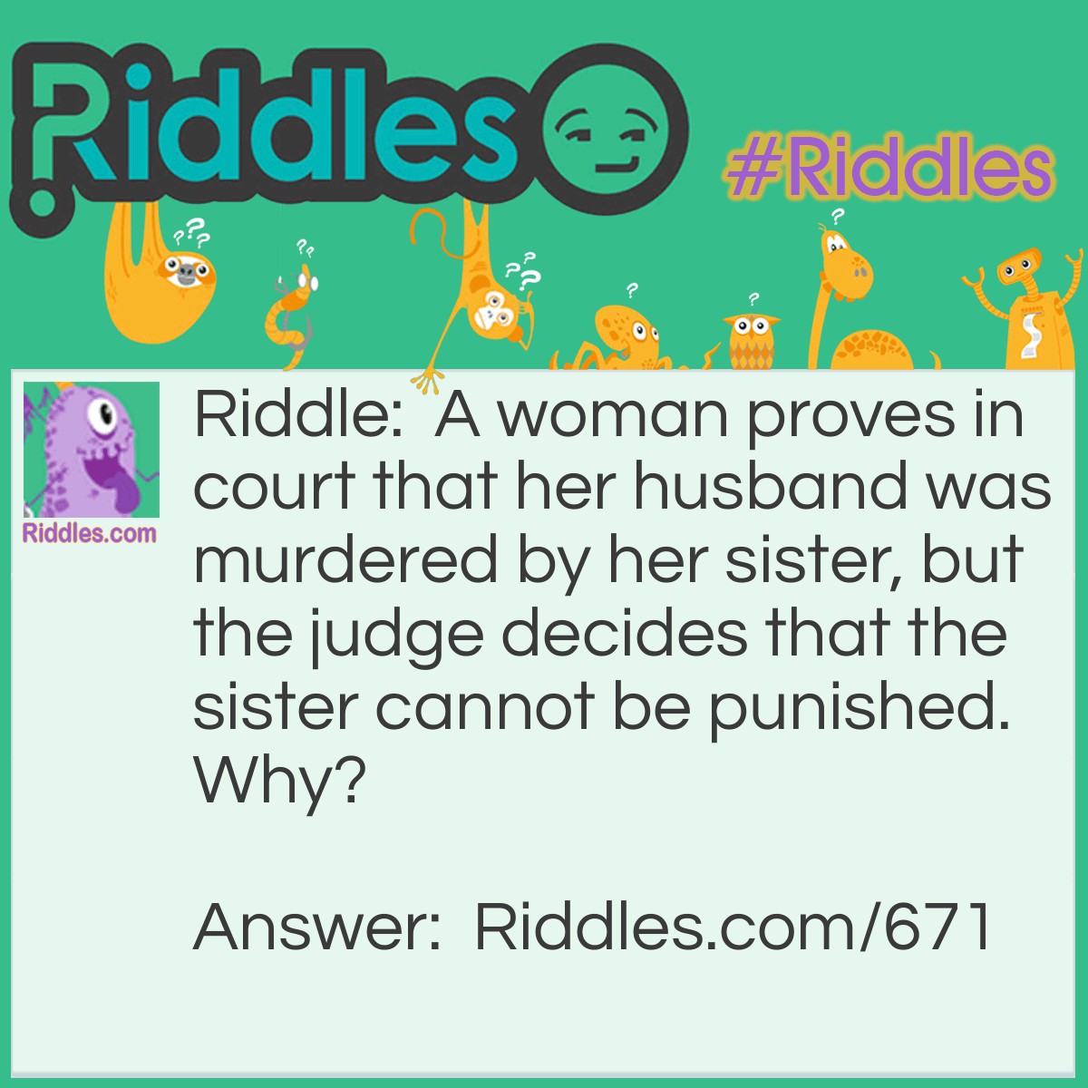 Riddle: A woman proves in court that her husband was murdered by her sister, but the judge decides that the sister cannot be punished. Why? Answer: The sisters are Siamese twins.