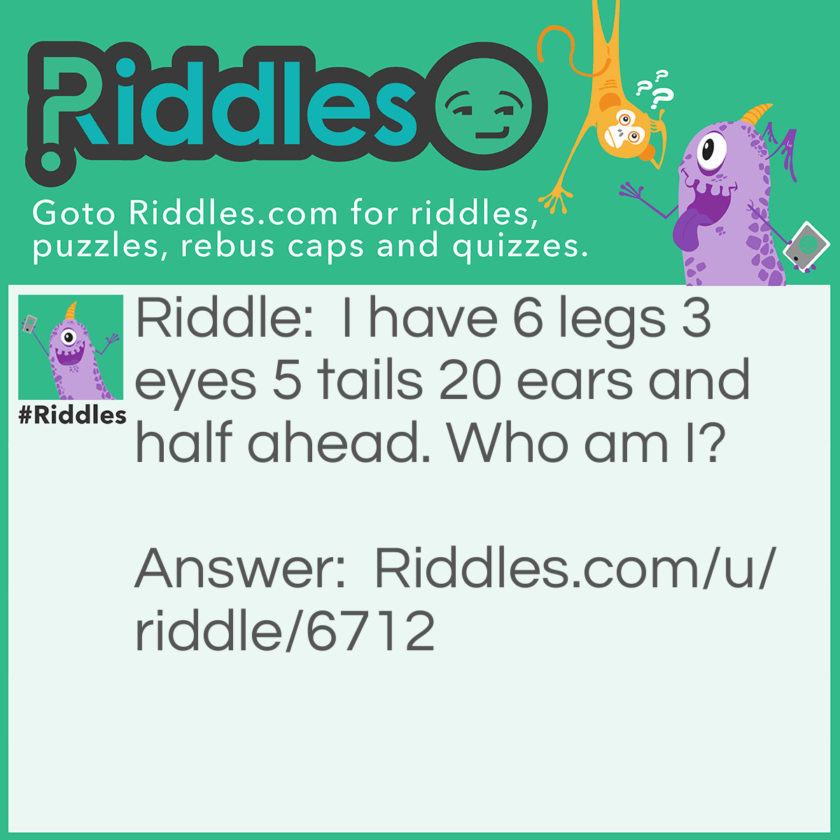 Riddle: I have 6 legs 3 eyes 5 tails 20 ears and half ahead. Who am I? Answer: I don't know the answer (L0L)