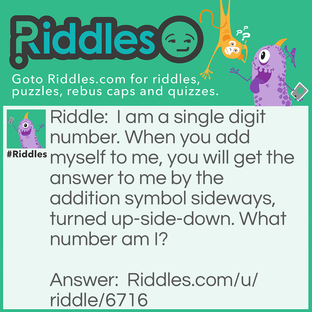 Riddle: I am a single digit number. When you add myself to me, you will get the answer to me by the addition symbol sideways, turned up-side-down. What number am I? Answer: 9, or nine.