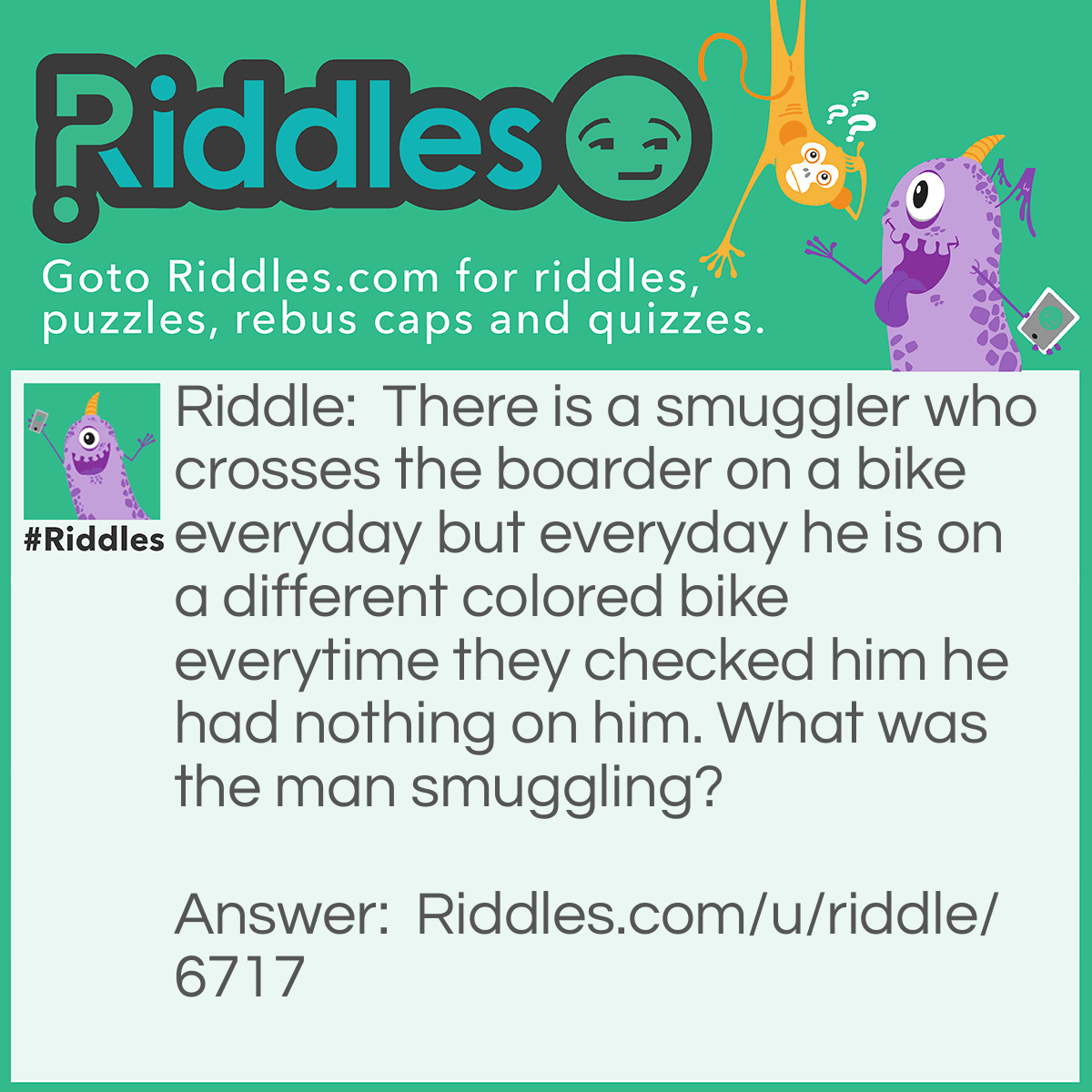 Riddle: There is a smuggler who crosses the boarder on a bike everyday but everyday he is on a different colored bike everytime they checked him he had nothing on him. What was the man smuggling? Answer: Everyday the man would steal different colored bikes that he road on that is what he stole everyday!
