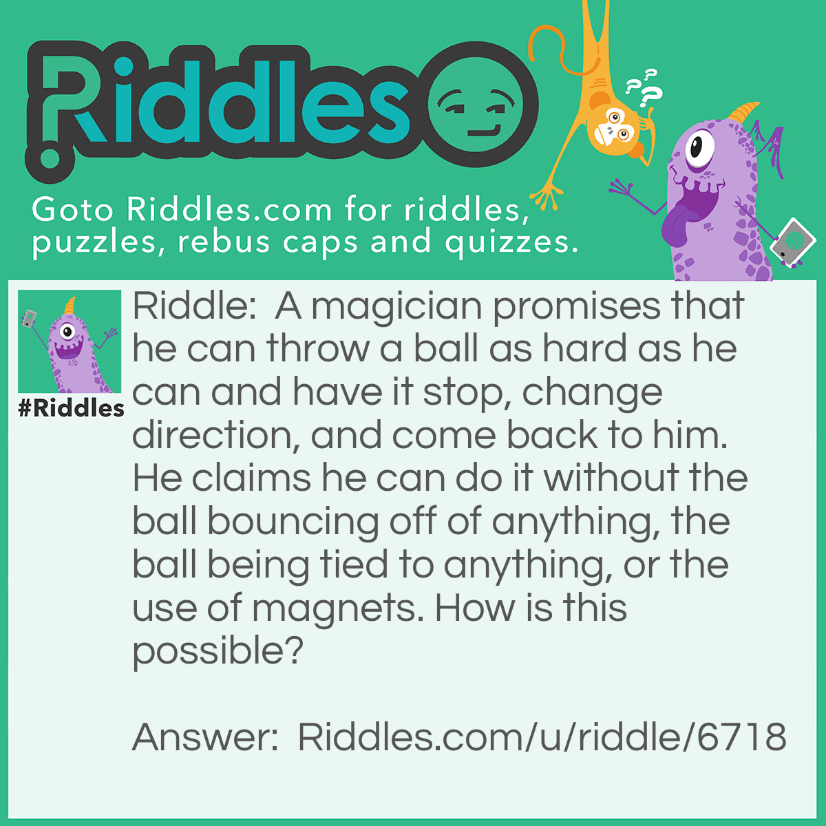 Riddle: A magician promises that he can throw a ball as hard as he can and have it stop, change direction, and come back to him. He claims he can do it without the ball bouncing off of anything, the ball being tied to anything, or the use of magnets. How is this possible? Answer: He throws the ball straight up in the air!