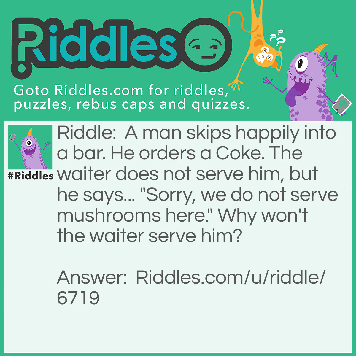 Riddle: A man skips happily into a bar. He orders a Coke. The waiter does not serve him, but he says... "Sorry, we do not serve mushrooms here." Why won't the waiter serve him? Answer: Because the man was a Fun Guy(fungi)!!!!!