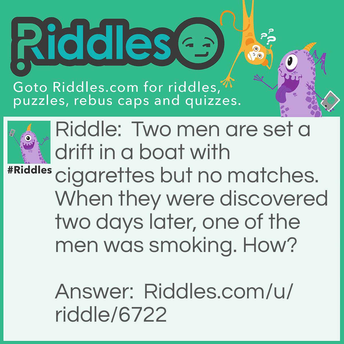 Riddle: Two men are set a drift in a boat with cigarettes but no matches. When they were discovered two days later, one of the men was smoking. How? Answer: One of the men threw his cigarette overboard and made the boat "A cigarette lighter'.
