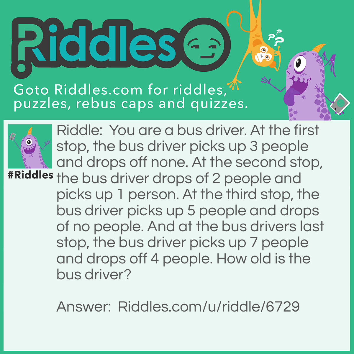 Riddle: You are a bus driver. At the first stop, the bus driver picks up 3 people and drops off none. At the second stop, the bus driver drops of 2 people and picks up 1 person. At the third stop, the bus driver picks up 5 people and drops of no people. And at the bus drivers last stop, the bus driver picks up 7 people and drops off 4 people. How old is the bus driver? Answer: YOU ARE THE BUS DRIVER, however old you are, that is how old the bus diver is!!!