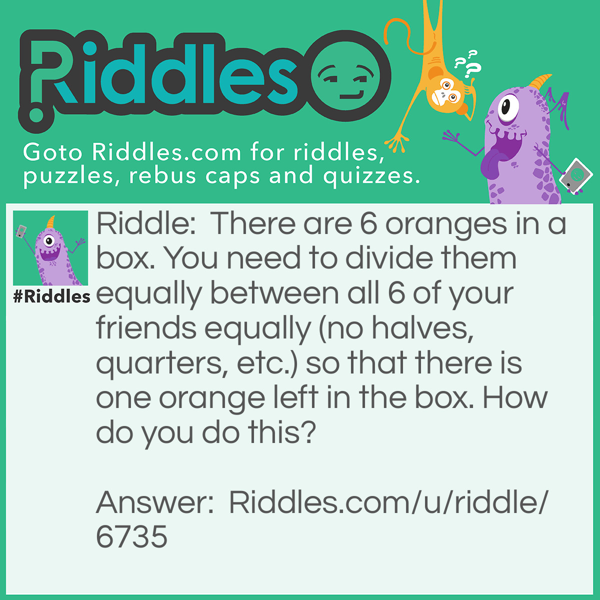 Riddle: There are six oranges in a box.  You need to divide them equally between all 6 of your friends equally (no halves, quarters, etc.) so that there is one orange left in the box. How do you do this? Answer: Give the box with the last orange.