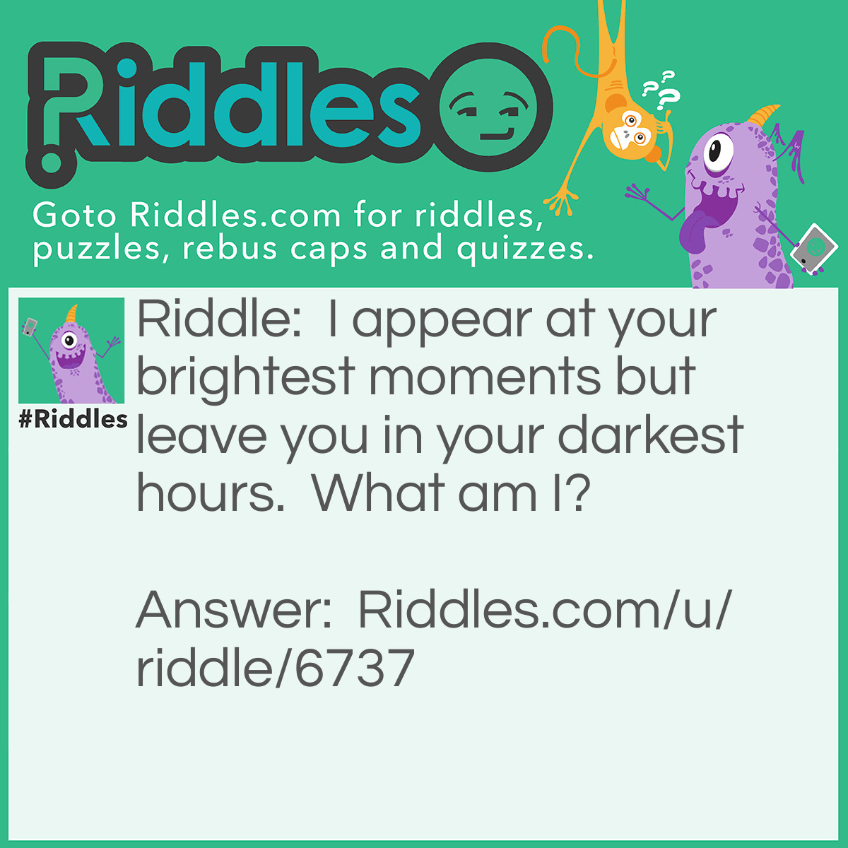 Riddle: I appear at your brightest moments but leave you in your darkest hours.  What am I? Answer: Your shadow.