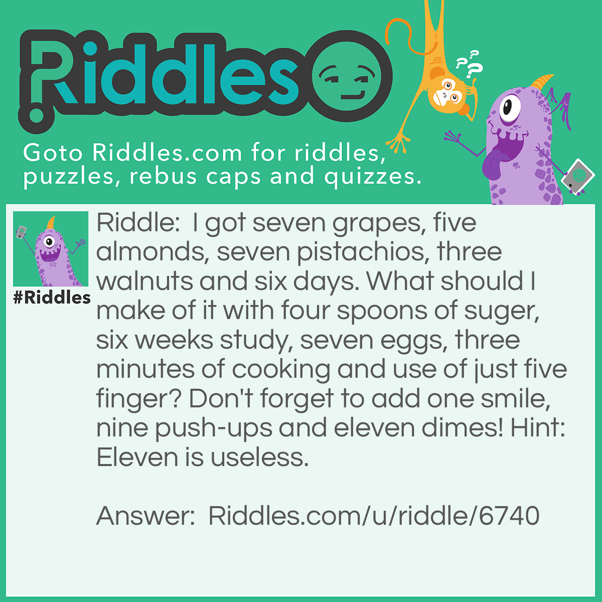 Riddle: I got seven grapes, five almons, seven pistachios, three walnuts and siz days.  What should I make of it with four spoons of sugar, six weeks study, seven eggs, three minutes of cooking and use just one finger?  Don't forget to add one smile, none push-ups and eleven dimes! Hint: Eleven is useless.  Answer: Unsanswered.