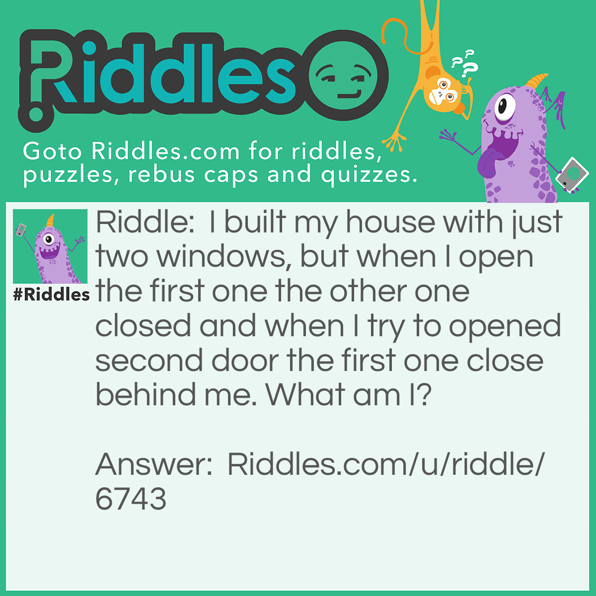 Riddle: I built my house with just two windows, but when I open the first one the other one closed and when I try to opened second door the first one close behind me. What am I? Answer: I'm just a matches box.