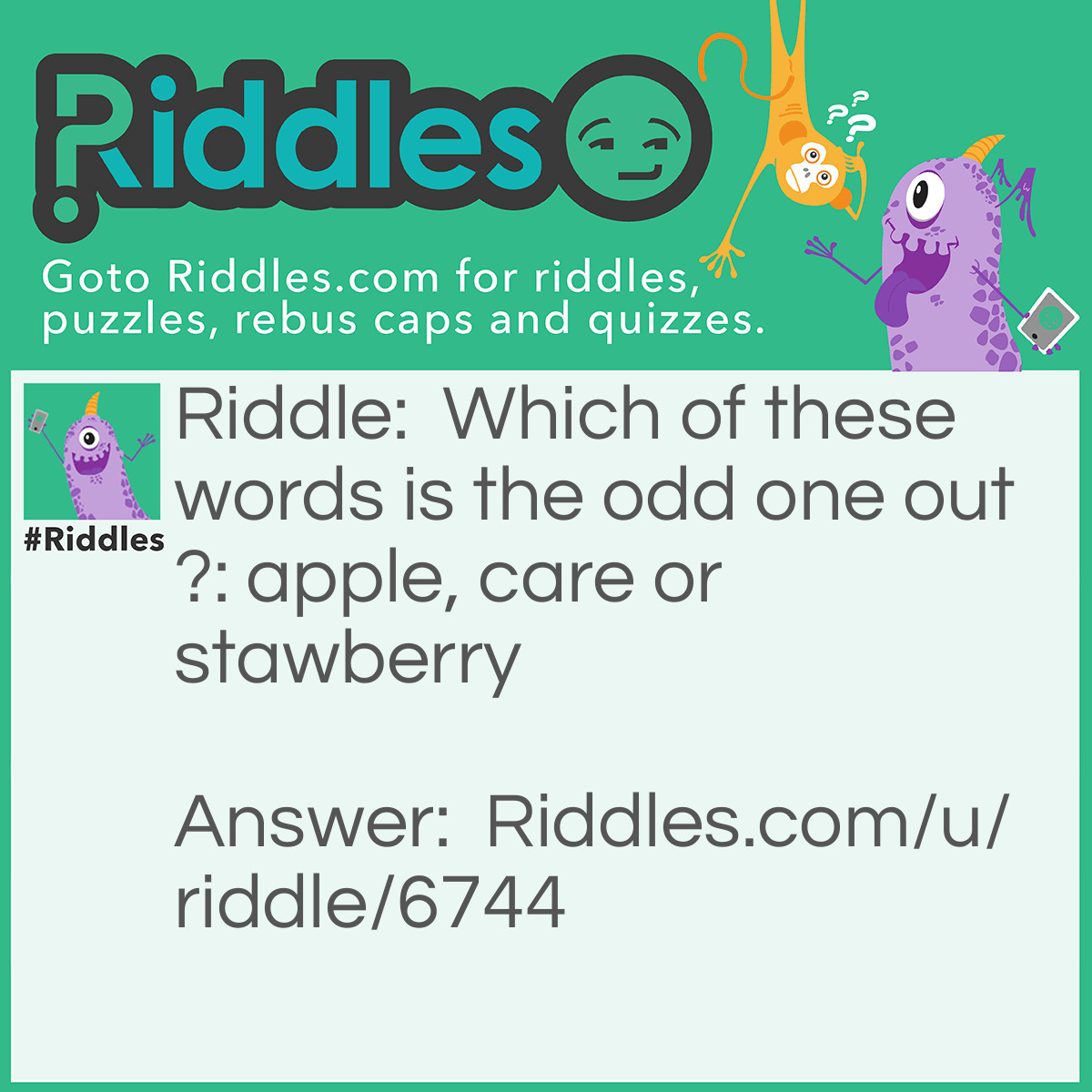 Riddle: Which of these words is the odd one out?: apple, care or stawberry Answer: The answer is not 'care', the answer is 'strawberry' . This is because 'apple' and 'care' end with an 'e' but 'strawberry' doesn't.