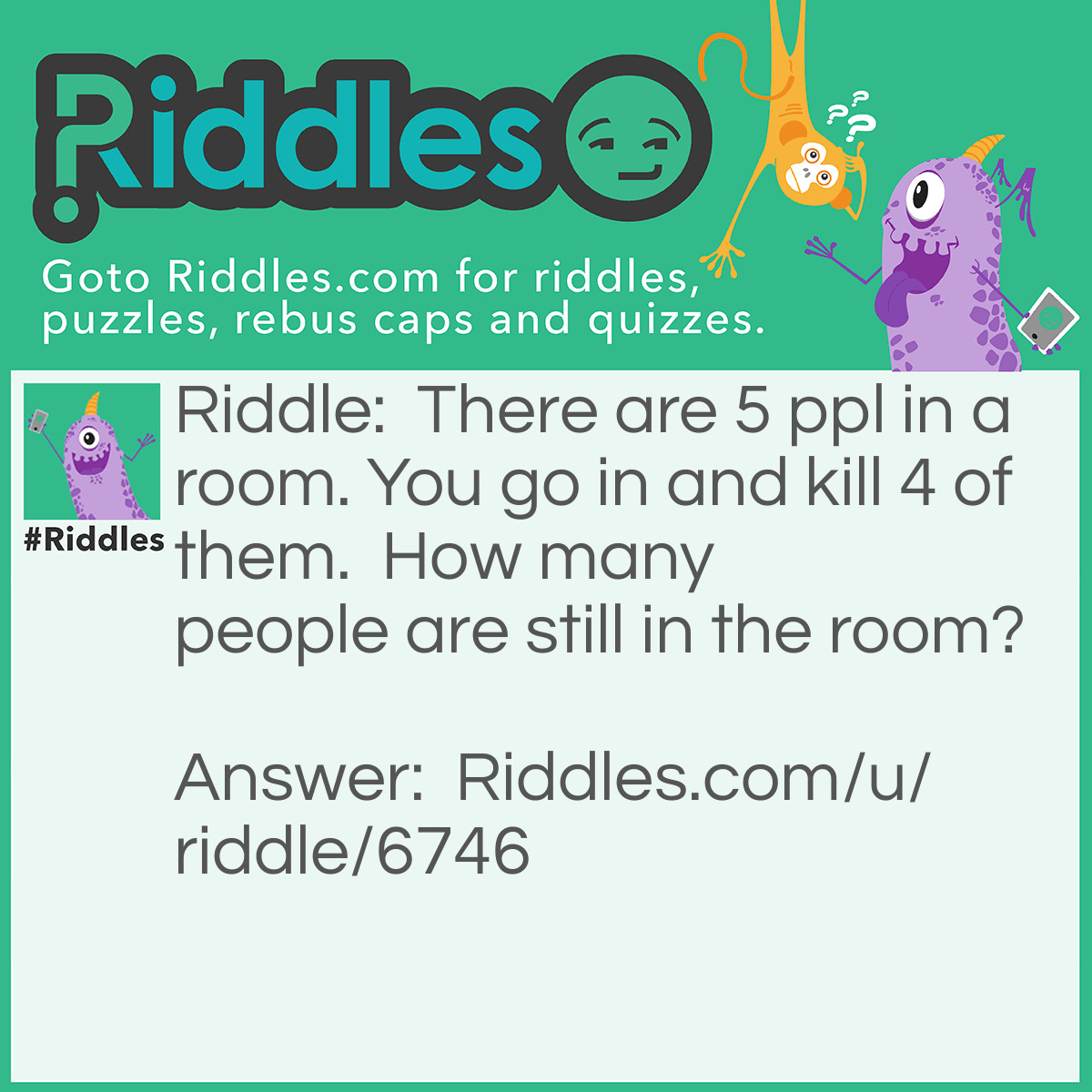 Riddle: There are 5 ppl in a room. You go in and kill 4 of them.  How many people are still in the room? Answer: Unknown