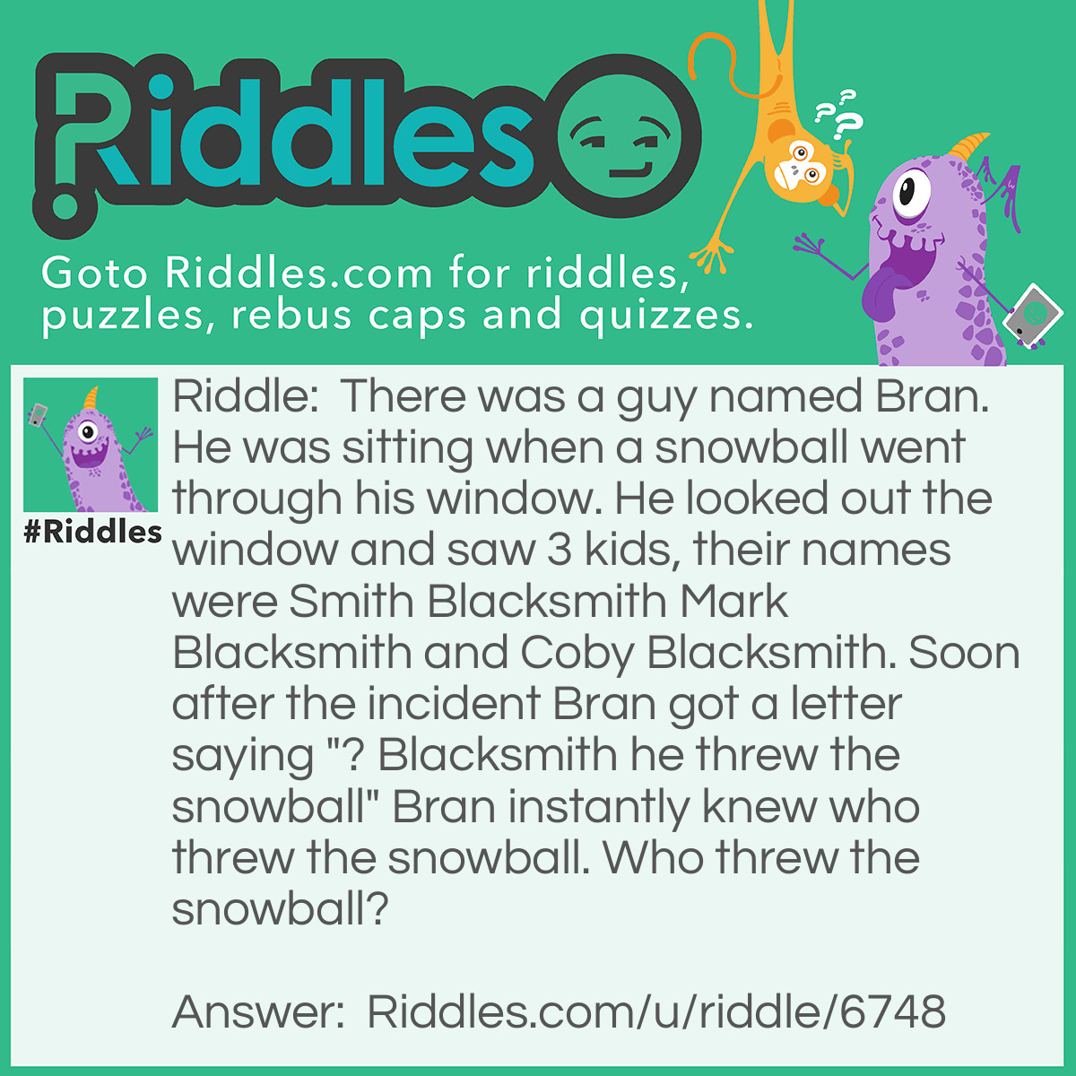 Riddle: There was a guy named Bran. He was sitting when a snowball went through his window. He looked out the window and saw 3 kids, their names were Smith Blacksmith Mark Blacksmith and Coby Blacksmith. Soon after the incident Bran got a letter saying "? Blacksmith he threw the snowball" Bran instantly knew who threw the snowball. Who threw the snowball? Answer: Mark Blacksmith because question MARK Blacksmith he threw the snowball.