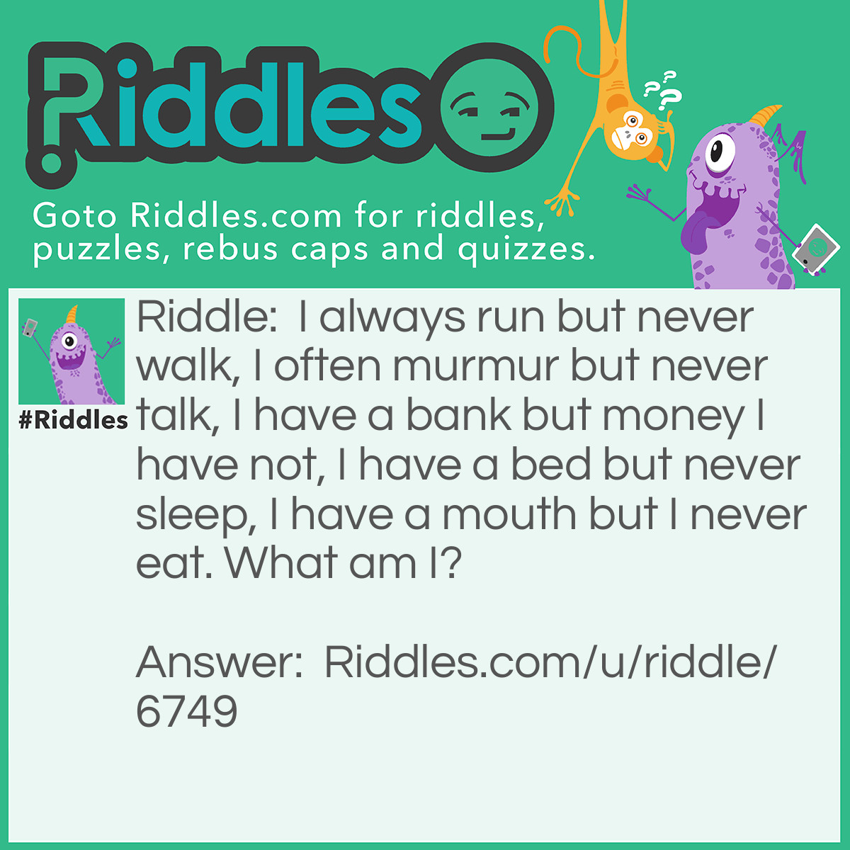 Riddle: I always run but never walk, I often murmur but never talk, I have a bank but money I have not, I have a bed but never sleep, I have a mouth but I never eat. What am I? Answer: A river.