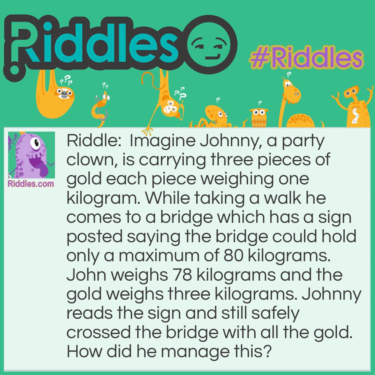 Riddle: Imagine Johnny, a party clown, is carrying three pieces of gold each piece weighing one kilogram. While taking a walk he comes to a bridge that has a sign posted saying the bridge could hold only a maximum of 80 kilograms. John weighs 78 kilograms and the gold weighs three kilograms. Johnny reads the sign and still safely crossed the bridge with all the gold. How did he manage this? Answer: Johnny is a clown so he has mastered juggling. When he came to the bridge he juggled the gold, always keeping one piece in the air.