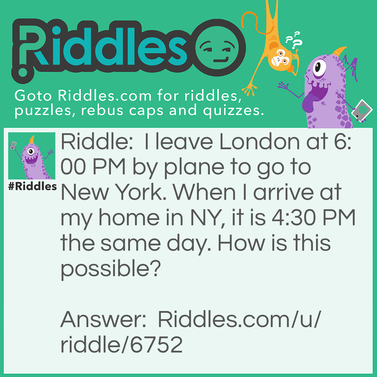 Riddle: I leave London at 6:00 PM by plane to go to New York. When I arrive at my home in NY, it is 4:30 PM the same day. How is this possible? Answer: The time zone difference causes you to appear to arrive earlier than you left. Although this is not physically possible at this point (we need to travel faster than the speed of light to do so), it appears this way.