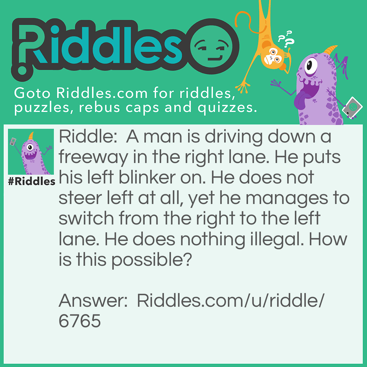 Riddle: A man is driving down a freeway in the right lane. He puts his left blinker on. He does not steer left at all, yet he manages to switch from the right to the left lane. He does nothing illegal. How is this possible? Answer: He switched lanes while there was a right bend in the road.