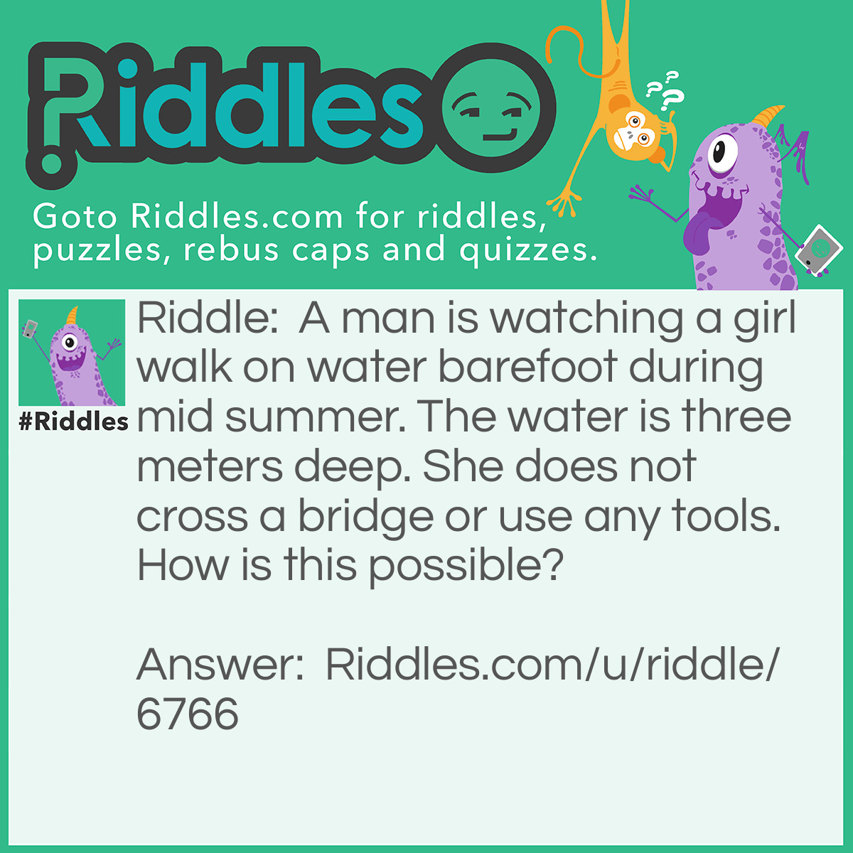 Riddle: A man is watching a girl walk on water barefoot during mid summer. The water is three meters deep. She does not cross a bridge or use any tools. How is this possible? Answer: The girl is waking on frozen water in winter, As he watches her on TV from a summer time zone.