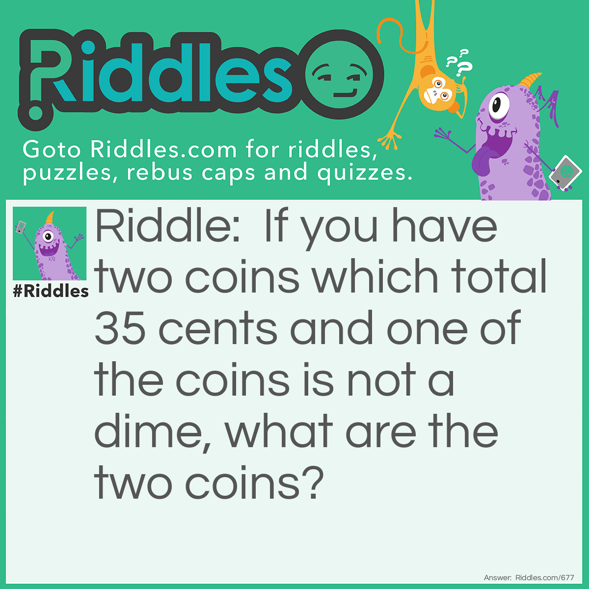 Riddle: If you have two coins which total 35 cents and one of the coins is not a dime, what are the two coins? Answer: A quarter and a dime. One coin is not a dime, but the other one is.