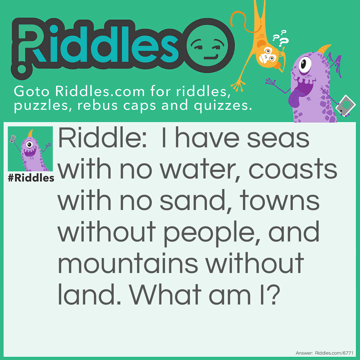 Riddle: I have seas with no water, coasts with no sand, towns without people and mountains with out land. What am I? Answer: A map.