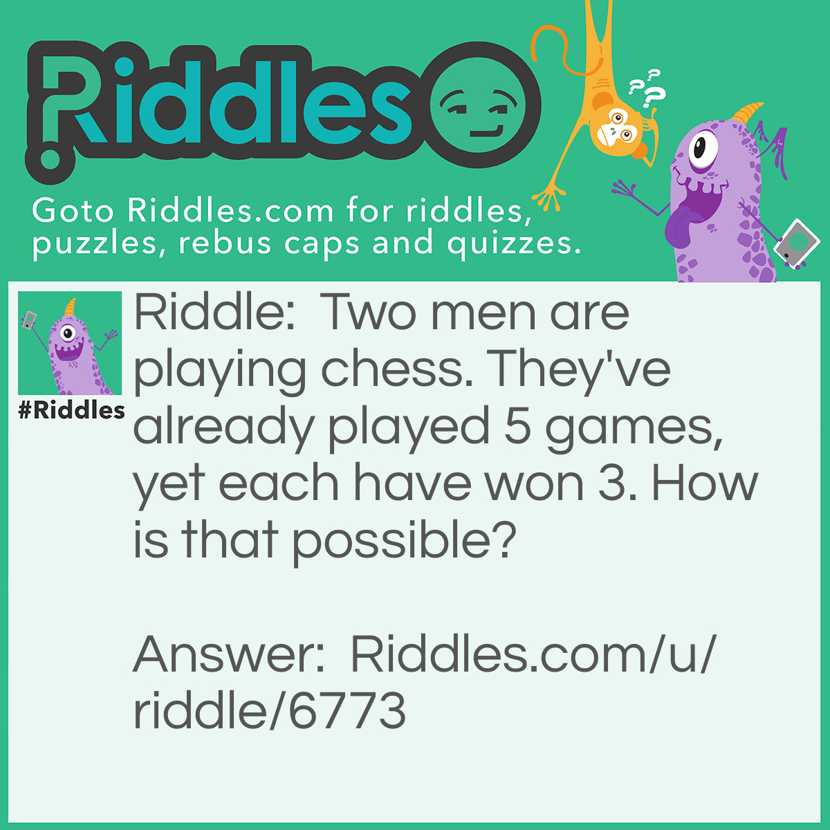 Riddle: Two men are playing chess. They've already played 5 games, yet each have won 3. How is that possible? Answer: They are not playing each other.