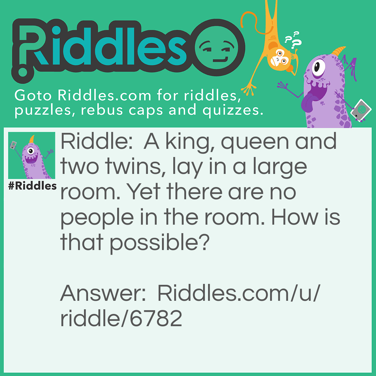 Riddle: A king, queen and two twins, lay in a large room. Yet there are no people in the room. How is that possible? Answer: They are beds.