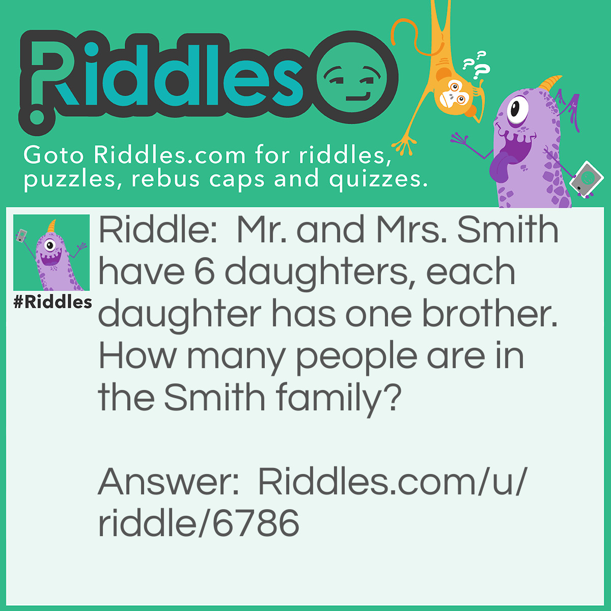 Riddle: Mr. and Mrs. Smith have 6 daughters, each daughter has one brother. How many people are in the Smith family? Answer: 9 (Mrs. Smith, Mr. Smith, the 6 daughter and the brother they share)